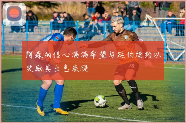 阿森纳信心满满希望与廷伯续约以奖励其出色表现