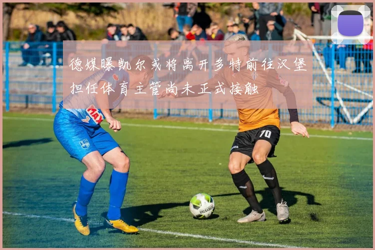德媒曝凯尔或将离开多特前往汉堡担任体育主管尚未正式接触