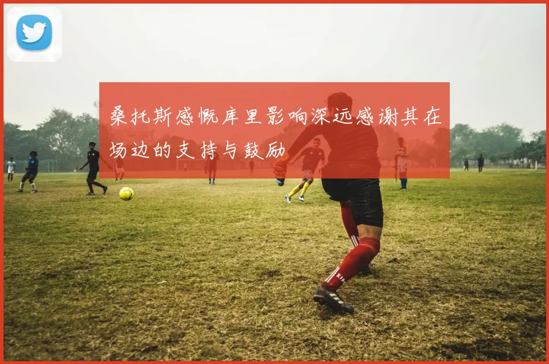 桑托斯感慨库里影响深远感谢其在场边的支持与鼓励