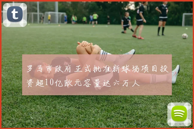 罗马市政府正式批准新球场项目投资超10亿欧元容量达六万人