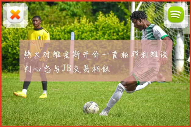 热火对维金斯开价一首轮邓利维谈判心态与JB交易相似
