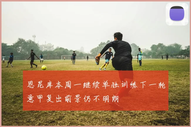 恩昆库本周一继续单独训练下一轮意甲复出前景仍不明朗