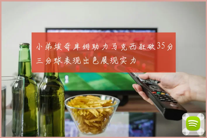 小弟埃奇库姆助力马克西狂砍35分三分球表现出色展现实力