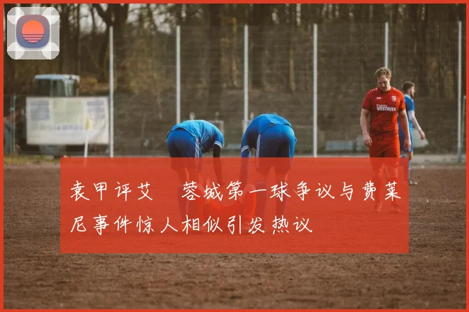 袁甲评艾堃蓉城第一球争议与费莱尼事件惊人相似引发热议