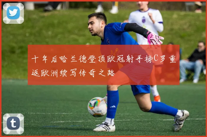 十年后哈兰德登顶欧冠射手榜C罗重返欧洲续写传奇之路