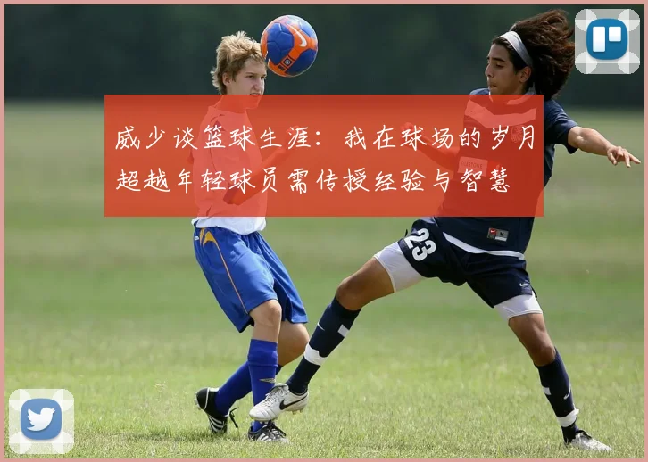 威少谈篮球生涯：我在球场的岁月超越年轻球员需传授经验与智慧