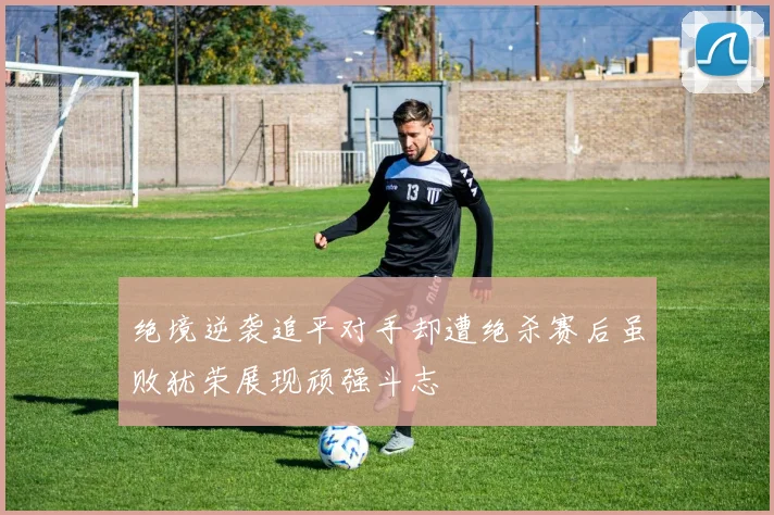 绝境逆袭追平对手却遭绝杀赛后虽败犹荣展现顽强斗志