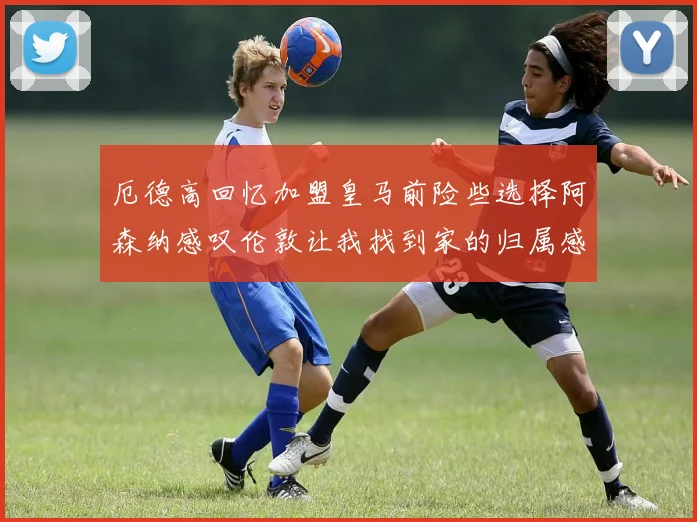 厄德高回忆加盟皇马前险些选择阿森纳感叹伦敦让我找到家的归属感