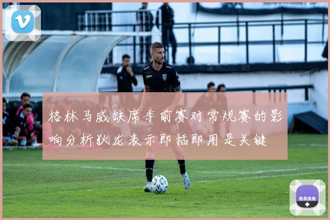 格林马威缺席季前赛对常规赛的影响分析狄龙表示即插即用是关键