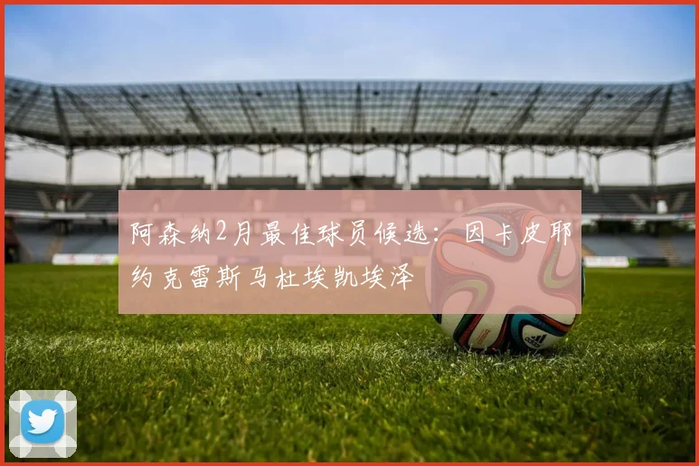 阿森纳2月最佳球员候选：因卡皮耶约克雷斯马杜埃凯埃泽