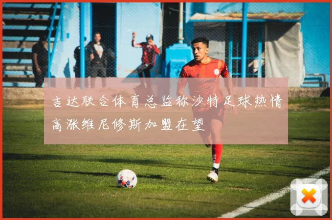 吉达联合体育总监称沙特足球热情高涨维尼修斯加盟在望