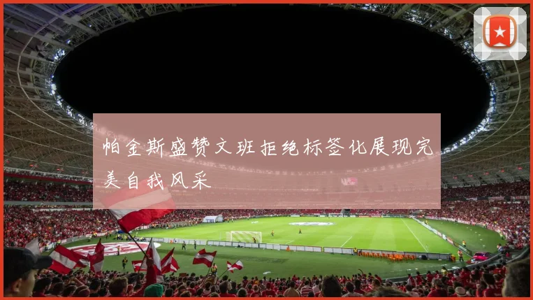 帕金斯盛赞文班拒绝标签化展现完美自我风采