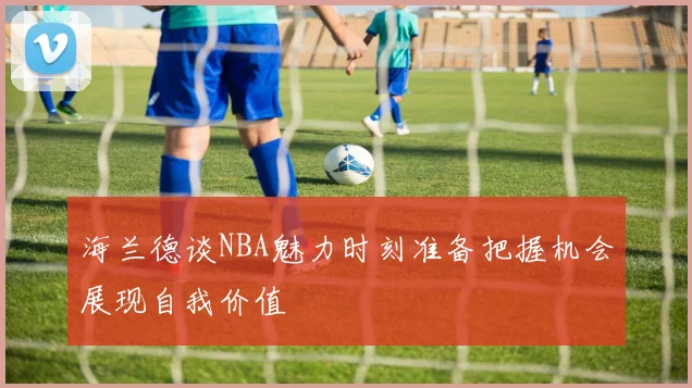 海兰德谈NBA魅力时刻准备把握机会展现自我价值