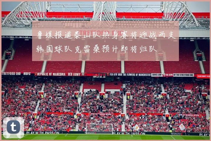 鲁媒报道泰山队热身赛将迎战两支韩国球队克雷桑预计即将归队