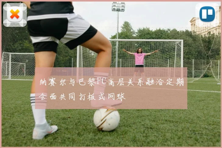 纳赛尔与巴黎FC高层关系融洽定期会面共同打板式网球