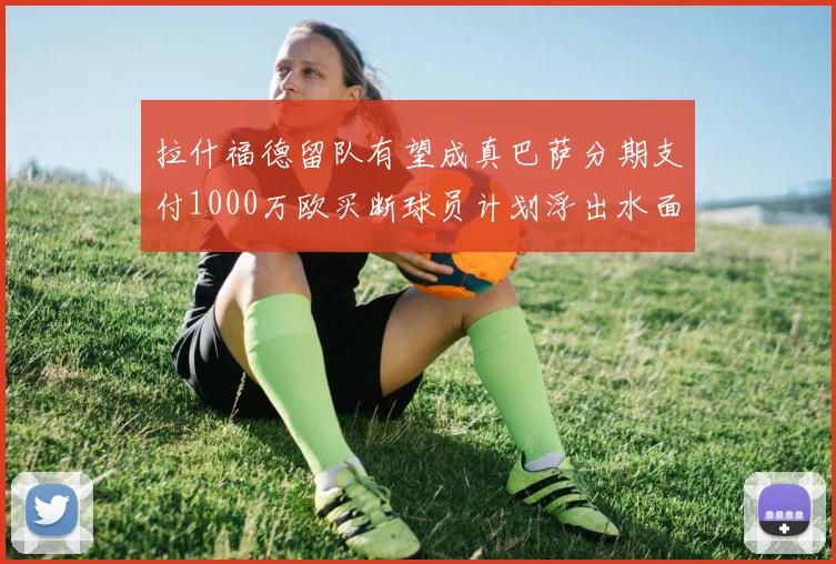 拉什福德留队有望成真巴萨分期支付1000万欧买断球员计划浮出水面