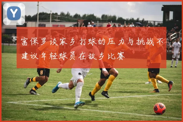 富保罗谈家乡打球的压力与挑战不建议年轻球员在故乡比赛