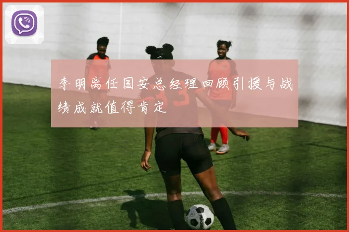 李明离任国安总经理回顾引援与战绩成就值得肯定
