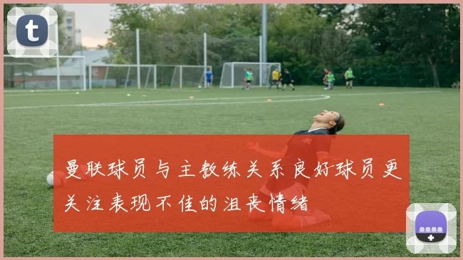 曼联球员与主教练关系良好球员更关注表现不佳的沮丧情绪