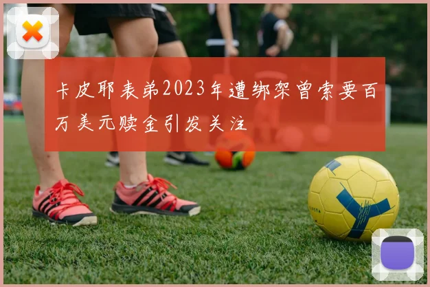 卡皮耶表弟2023年遭绑架曾索要百万美元赎金引发关注