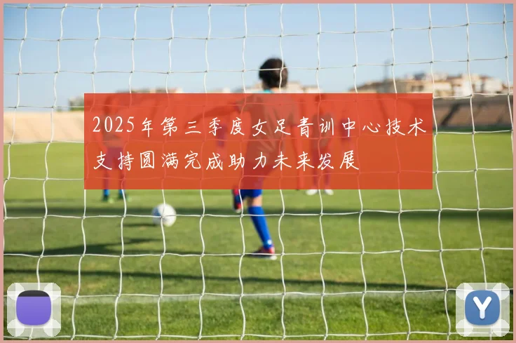 2025年第三季度女足青训中心技术支持圆满完成助力未来发展