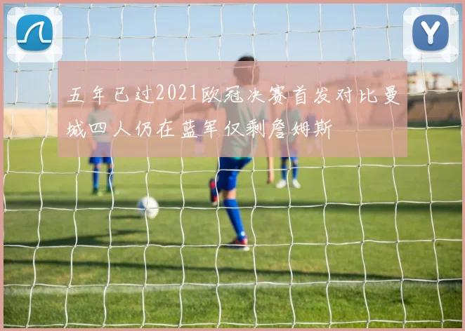 五年已过2021欧冠决赛首发对比曼城四人仍在蓝军仅剩詹姆斯
