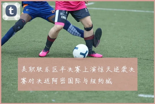 美职联东区半决赛上演惊天逆袭决赛对决迈阿密国际与纽约城