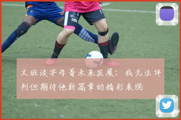 文班谈字母哥未来发展：我无法评判但期待他新篇章的精彩表现