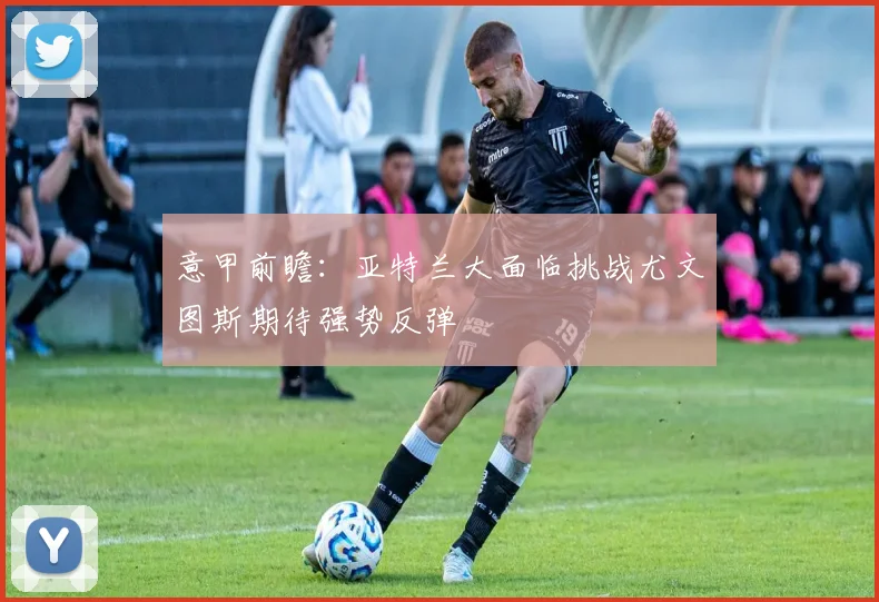意甲前瞻：亚特兰大面临挑战尤文图斯期待强势反弹