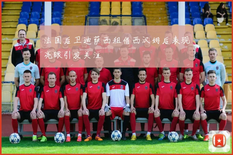 法国后卫迪萨西租借西汉姆后表现亮眼引发关注