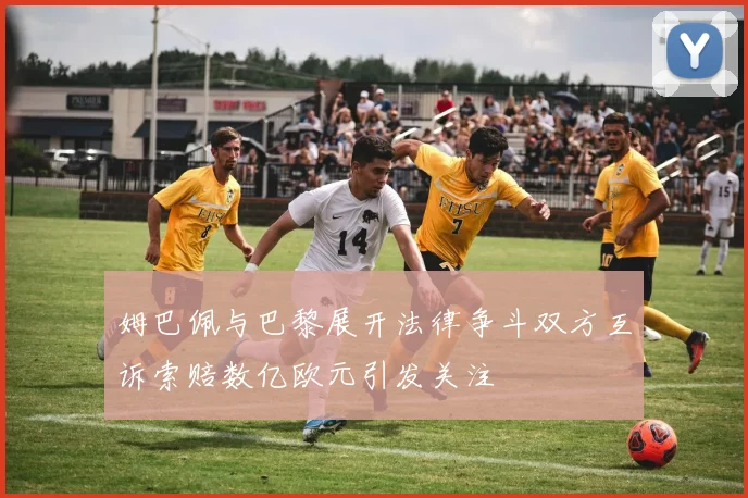 姆巴佩与巴黎展开法律争斗双方互诉索赔数亿欧元引发关注