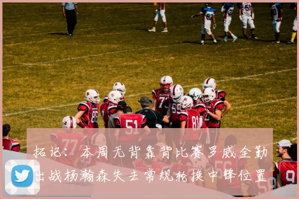 拓记：本周无背靠背比赛罗威全勤出战杨瀚森失去常规轮换中锋位置