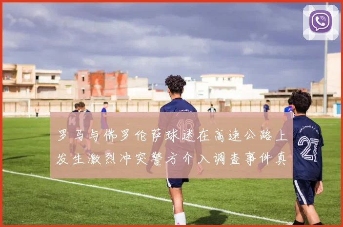 罗马与佛罗伦萨球迷在高速公路上发生激烈冲突警方介入调查事件真相