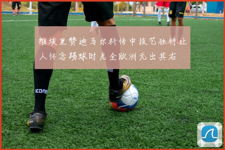 维埃里赞迪马尔科传中技艺独特让人怀念踢球时光全欧洲无出其右