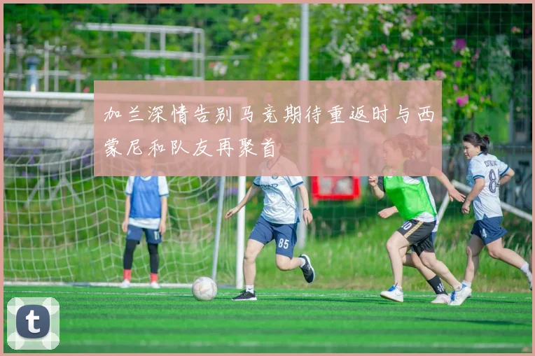 加兰深情告别马竞期待重返时与西蒙尼和队友再聚首