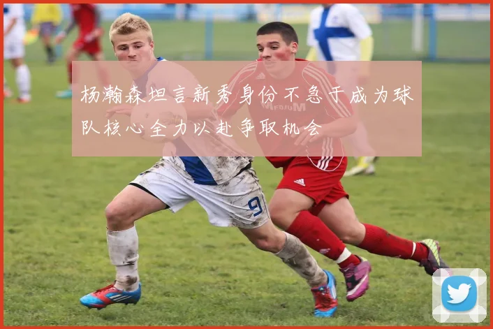 杨瀚森坦言新秀身份不急于成为球队核心全力以赴争取机会