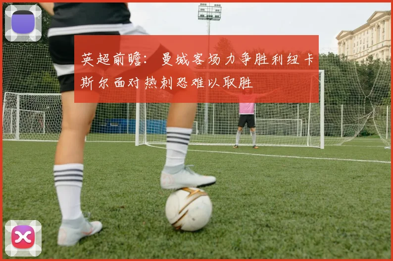 英超前瞻：曼城客场力争胜利纽卡斯尔面对热刺恐难以取胜