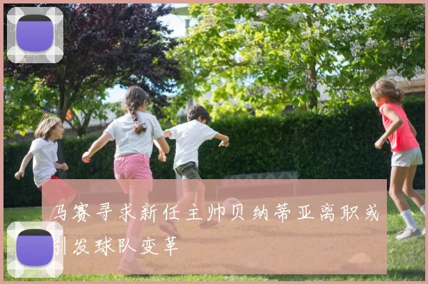 马赛寻求新任主帅贝纳蒂亚离职或引发球队变革