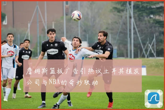 詹姆斯篮板广告引热议土耳其植发公司与NBA的奇妙联动
