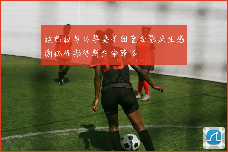 迪巴拉与怀孕妻子甜蜜合影庆生感谢祝福期待新生命降临