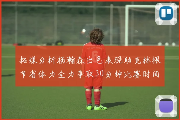 拓媒分析杨瀚森出色表现助克林根节省体力全力争取30分钟比赛时间