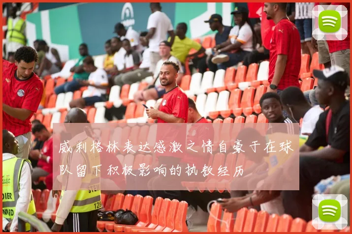 威利格林表达感激之情自豪于在球队留下积极影响的执教经历