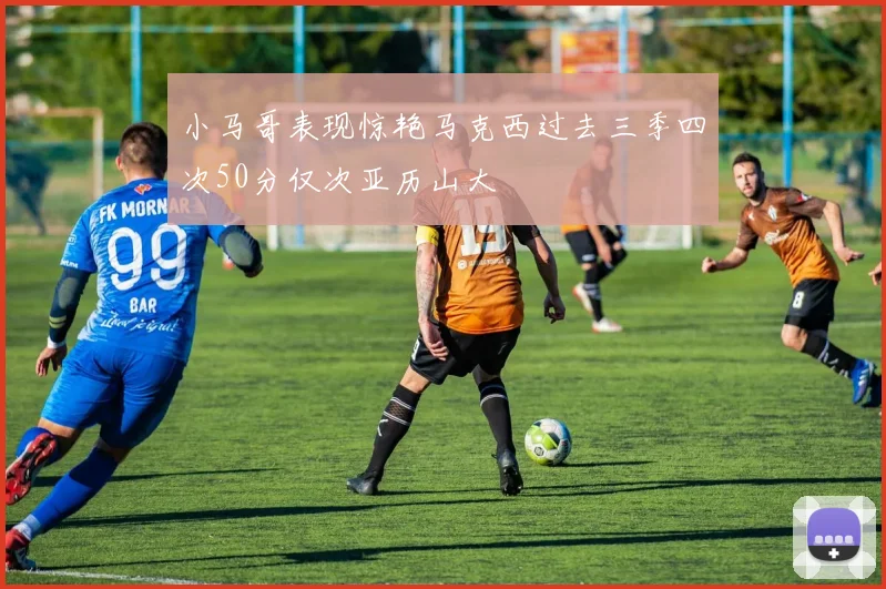 小马哥表现惊艳马克西过去三季四次50分仅次亚历山大