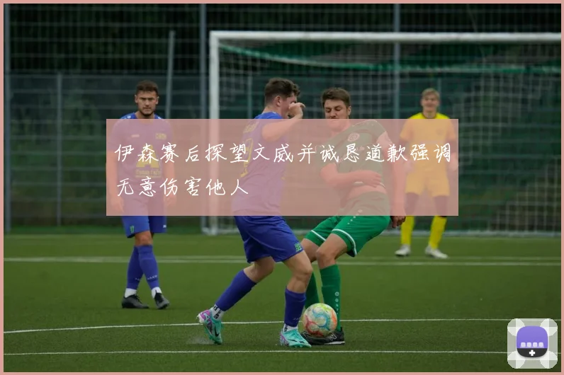 伊森赛后探望文威并诚恳道歉强调无意伤害他人