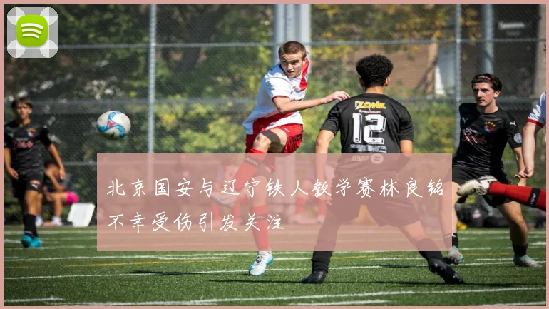 北京国安与辽宁铁人教学赛林良铭不幸受伤引发关注