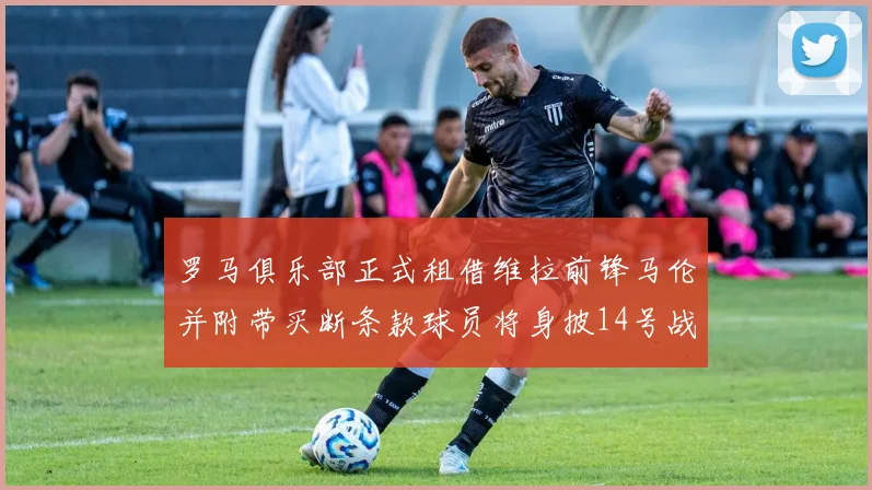 罗马俱乐部正式租借维拉前锋马伦并附带买断条款球员将身披14号战袍