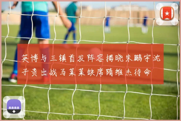 英博与三镇首发阵容揭晓朱鹏宇沈子贵出战马莱莱缺席隋维杰待命