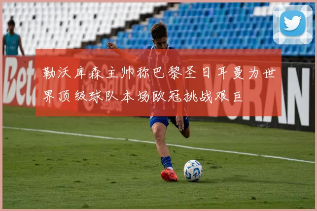勒沃库森主帅称巴黎圣日耳曼为世界顶级球队本场欧冠挑战艰巨
