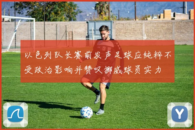 以色列队长赛前发声足球应纯粹不受政治影响并赞叹挪威球员实力